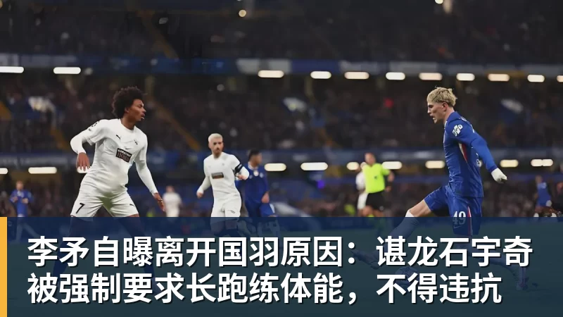 李矛自曝离开国羽原因：谌龙石宇奇被强制要求长跑练体能，不得违抗