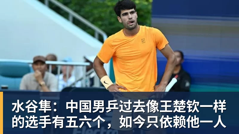 水谷隼：中国男乒过去像王楚钦一样的选手有五六个，如今只依赖他一人