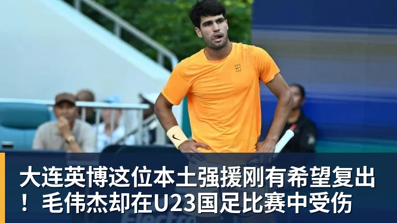 大连英博这位本土强援刚有希望复出！毛伟杰却在U23国足比赛中受伤