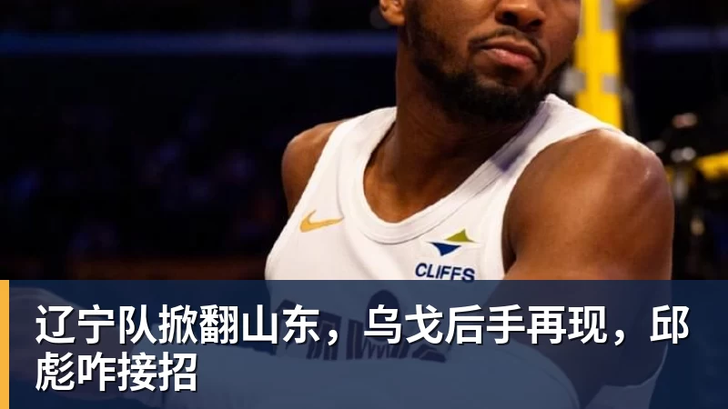 辽宁队掀翻山东，乌戈后手再现，邱彪咋接招