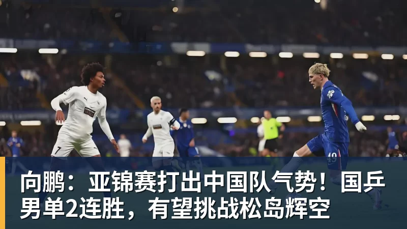 向鹏：亚锦赛打出中国队气势！国乒男单2连胜，有望挑战松岛辉空